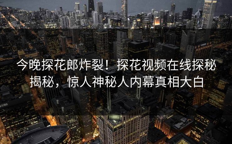 今晚探花郎炸裂！探花视频在线探秘揭秘，惊人神秘人内幕真相大白