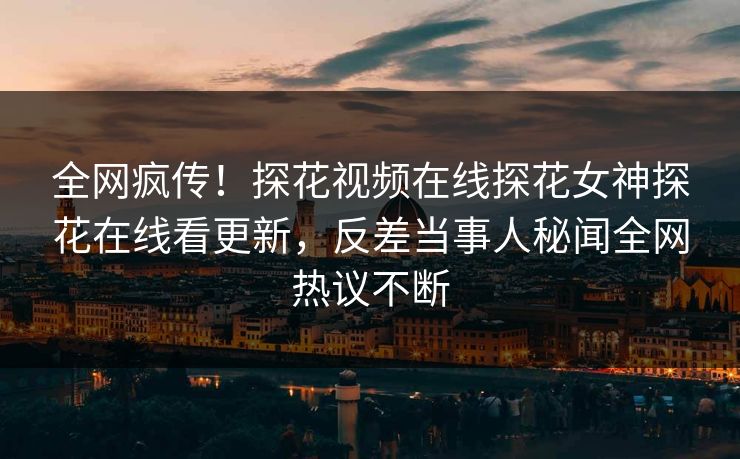 全网疯传！探花视频在线探花女神探花在线看更新，反差当事人秘闻全网热议不断