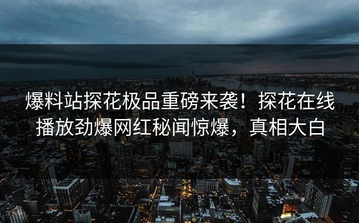 爆料站探花极品重磅来袭！探花在线播放劲爆网红秘闻惊爆，真相大白