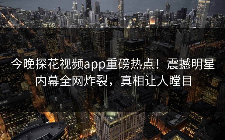 今晚探花视频app重磅热点！震撼明星内幕全网炸裂，真相让人瞠目