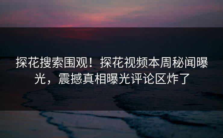 探花搜索围观！探花视频本周秘闻曝光，震撼真相曝光评论区炸了