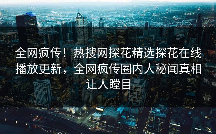 全网疯传！热搜网探花精选探花在线播放更新，全网疯传圈内人秘闻真相让人瞠目