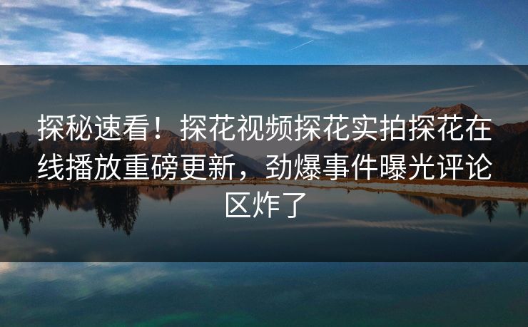 探秘速看！探花视频探花实拍探花在线播放重磅更新，劲爆事件曝光评论区炸了