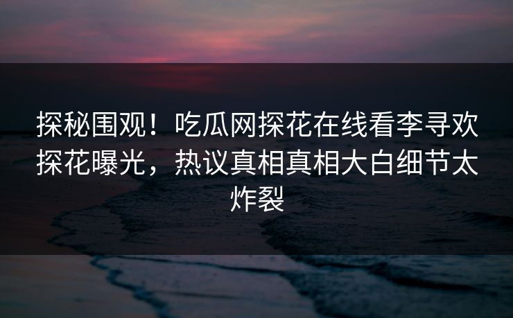探秘围观！吃瓜网探花在线看李寻欢探花曝光，热议真相真相大白细节太炸裂