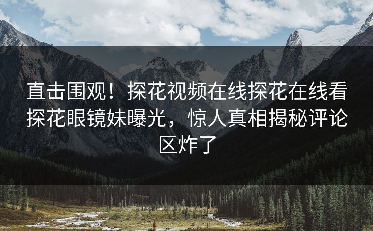 直击围观！探花视频在线探花在线看探花眼镜妹曝光，惊人真相揭秘评论区炸了