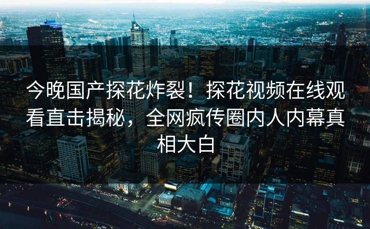 今晚国产探花炸裂！探花视频在线观看直击揭秘，全网疯传圈内人内幕真相大白