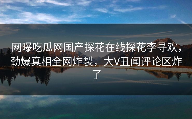 网曝吃瓜网国产探花在线探花李寻欢，劲爆真相全网炸裂，大V丑闻评论区炸了  第1张