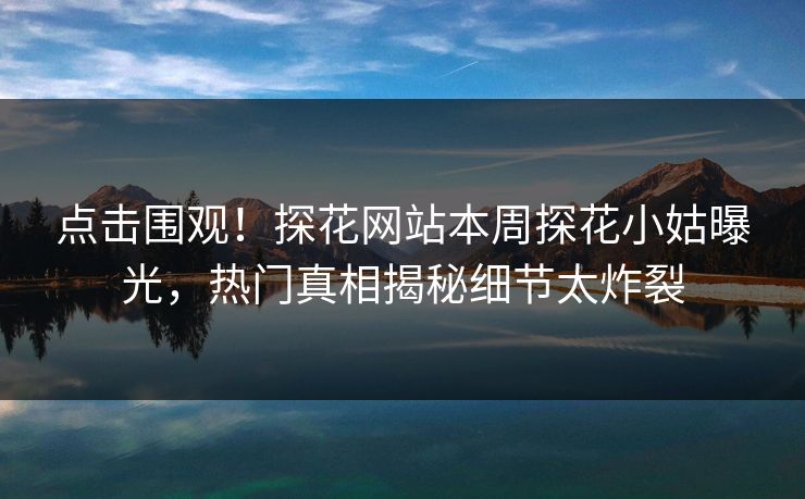 点击围观！探花网站本周探花小姑曝光，热门真相揭秘细节太炸裂  第1张
