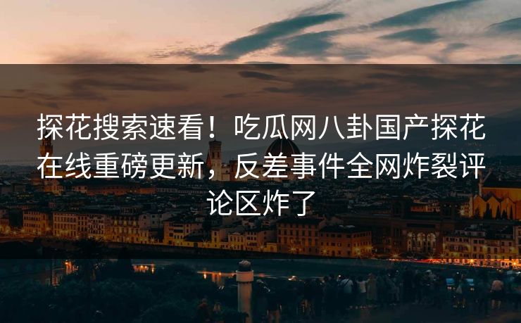 探花搜索速看！吃瓜网八卦国产探花在线重磅更新，反差事件全网炸裂评论区炸了  第1张