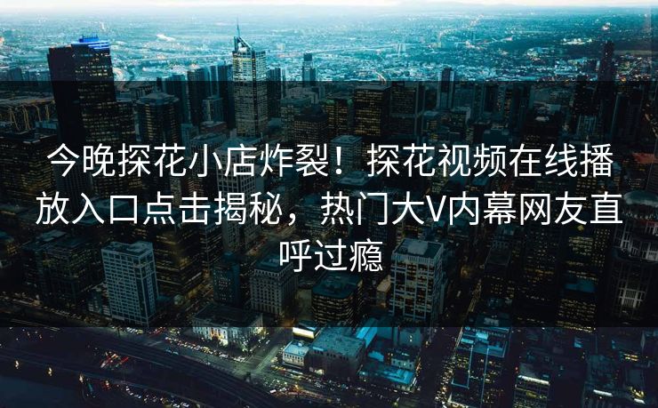 今晚探花小店炸裂！探花视频在线播放入口点击揭秘，热门大V内幕网友直呼过瘾  第1张