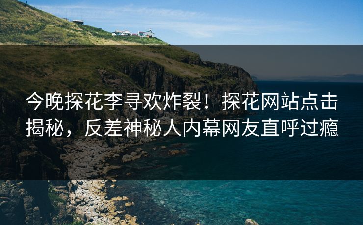 今晚探花李寻欢炸裂！探花网站点击揭秘，反差神秘人内幕网友直呼过瘾  第1张