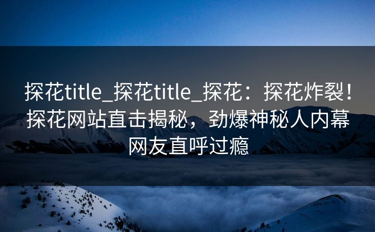 探花title_探花title_探花：探花炸裂！探花网站直击揭秘，劲爆神秘人内幕网友直呼过瘾