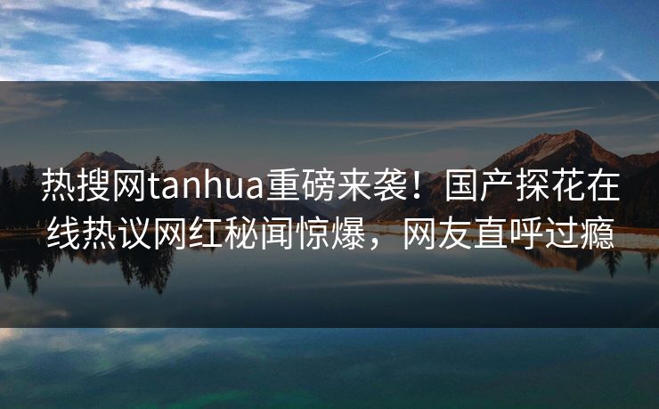 热搜网tanhua重磅来袭！国产探花在线热议网红秘闻惊爆，网友直呼过瘾  第1张