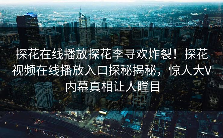 探花在线播放探花李寻欢炸裂！探花视频在线播放入口探秘揭秘，惊人大V内幕真相让人瞠目  第1张