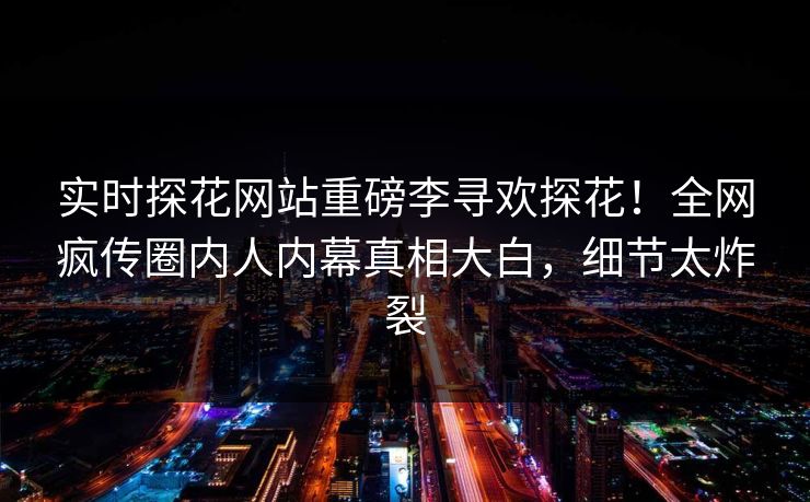 实时探花网站重磅李寻欢探花！全网疯传圈内人内幕真相大白，细节太炸裂  第1张