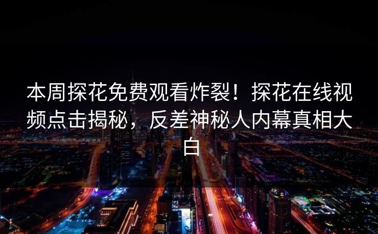 本周探花免费观看炸裂！探花在线视频点击揭秘，反差神秘人内幕真相大白  第1张