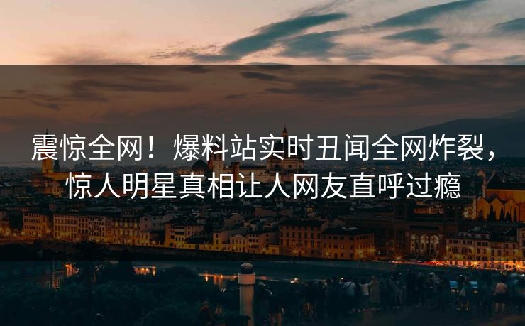 震惊全网！爆料站实时丑闻全网炸裂，惊人明星真相让人网友直呼过瘾  第1张