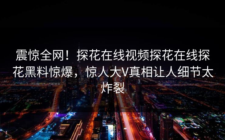 震惊全网！探花在线视频探花在线探花黑料惊爆，惊人大V真相让人细节太炸裂  第1张