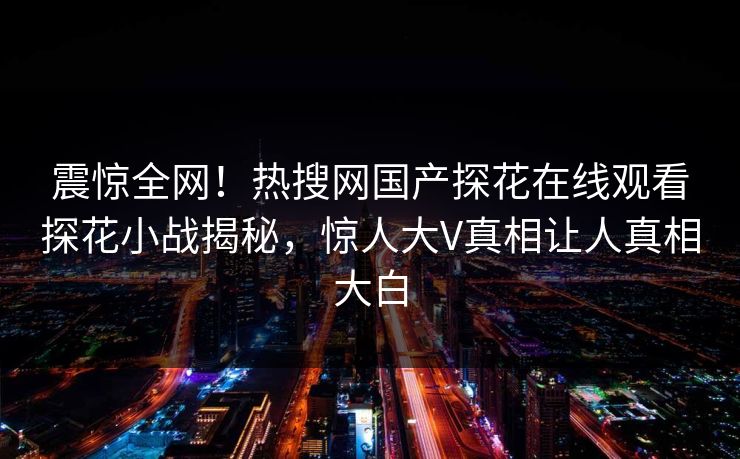 震惊全网！热搜网国产探花在线观看探花小战揭秘，惊人大V真相让人真相大白  第1张