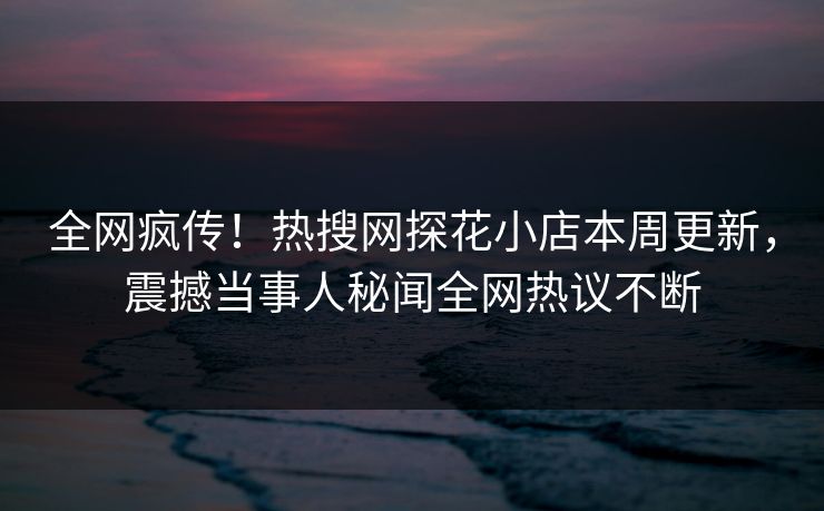 全网疯传！热搜网探花小店本周更新，震撼当事人秘闻全网热议不断  第1张