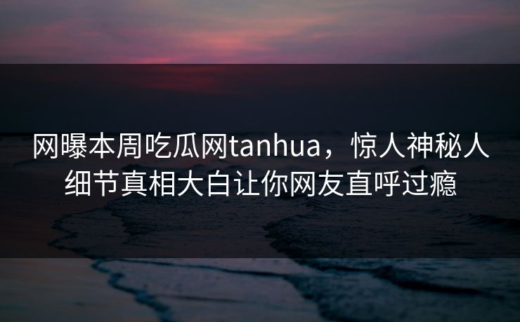 网曝本周吃瓜网tanhua，惊人神秘人细节真相大白让你网友直呼过瘾