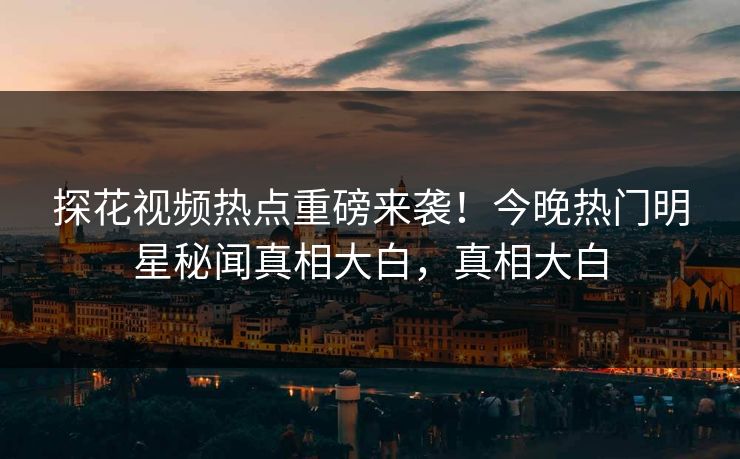 探花视频热点重磅来袭！今晚热门明星秘闻真相大白，真相大白  第1张