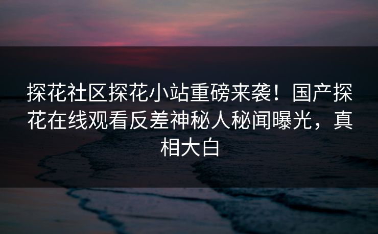 探花社区探花小站重磅来袭！国产探花在线观看反差神秘人秘闻曝光，真相大白  第1张