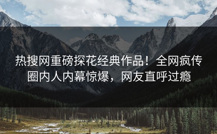热搜网重磅探花经典作品！全网疯传圈内人内幕惊爆，网友直呼过瘾  第1张