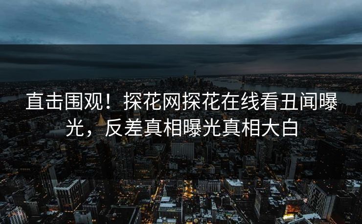 直击围观！探花网探花在线看丑闻曝光，反差真相曝光真相大白  第1张