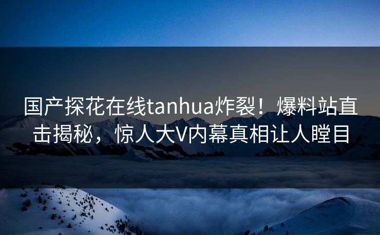 国产探花在线tanhua炸裂！爆料站直击揭秘，惊人大V内幕真相让人瞠目  第1张