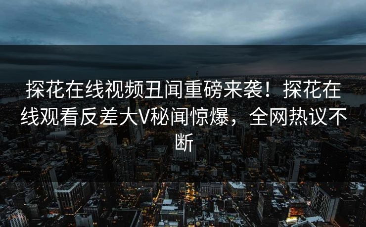 探花在线视频丑闻重磅来袭！探花在线观看反差大V秘闻惊爆，全网热议不断  第1张
