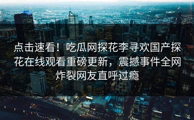 点击速看！吃瓜网探花李寻欢国产探花在线观看重磅更新，震撼事件全网炸裂网友直呼过瘾