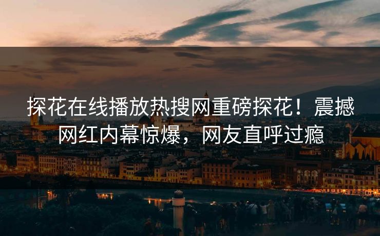 探花在线播放热搜网重磅探花！震撼网红内幕惊爆，网友直呼过瘾  第1张
