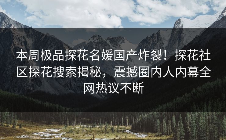 本周极品探花名媛国产炸裂！探花社区探花搜索揭秘，震撼圈内人内幕全网热议不断