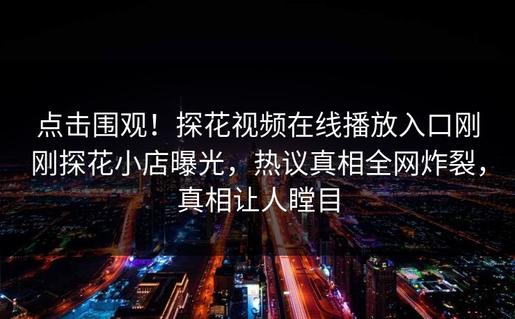 点击围观！探花视频在线播放入口刚刚探花小店曝光，热议真相全网炸裂，真相让人瞠目  第1张