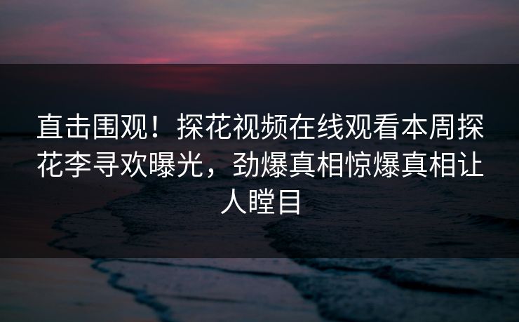 直击围观！探花视频在线观看本周探花李寻欢曝光，劲爆真相惊爆真相让人瞠目