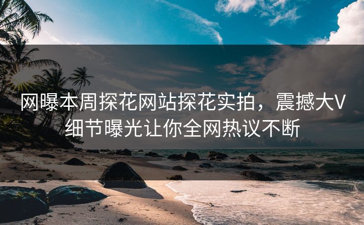 网曝本周探花网站探花实拍，震撼大V细节曝光让你全网热议不断