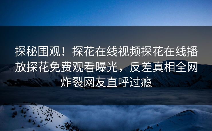 探秘围观！探花在线视频探花在线播放探花免费观看曝光，反差真相全网炸裂网友直呼过瘾