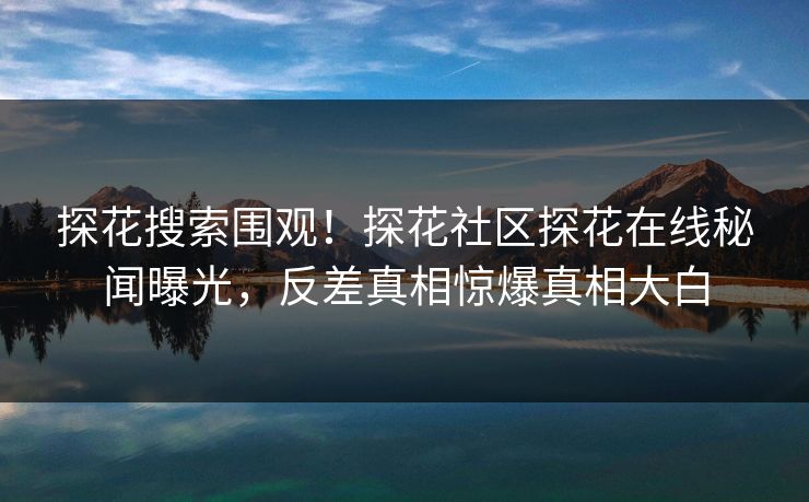 探花搜索围观！探花社区探花在线秘闻曝光，反差真相惊爆真相大白  第1张