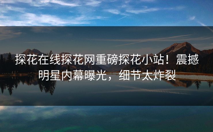 探花在线探花网重磅探花小站！震撼明星内幕曝光，细节太炸裂  第1张