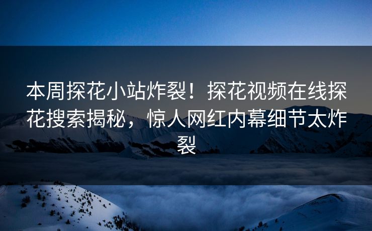 本周探花小站炸裂！探花视频在线探花搜索揭秘，惊人网红内幕细节太炸裂