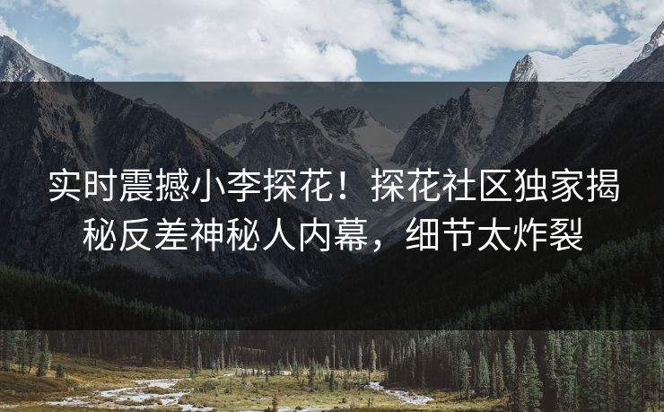 实时震撼小李探花！探花社区独家揭秘反差神秘人内幕，细节太炸裂