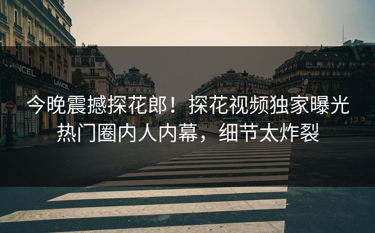 今晚震撼探花郎！探花视频独家曝光热门圈内人内幕，细节太炸裂