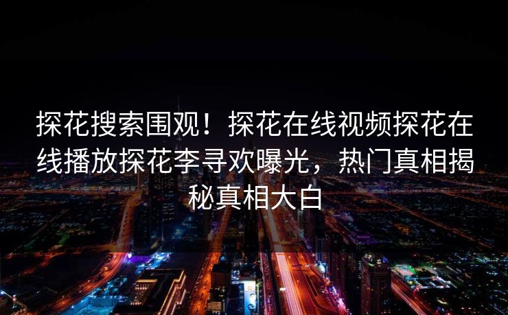 探花搜索围观！探花在线视频探花在线播放探花李寻欢曝光，热门真相揭秘真相大白