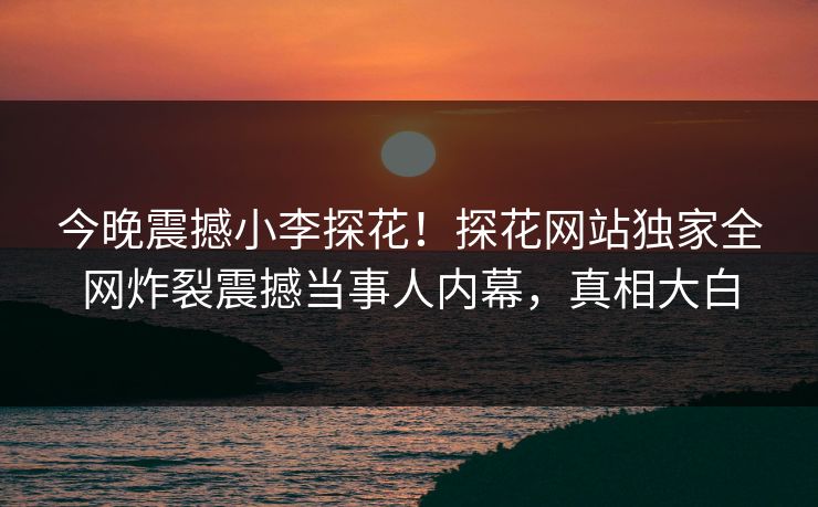 今晚震撼小李探花！探花网站独家全网炸裂震撼当事人内幕，真相大白
