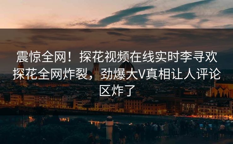 震惊全网！探花视频在线实时李寻欢探花全网炸裂，劲爆大V真相让人评论区炸了
