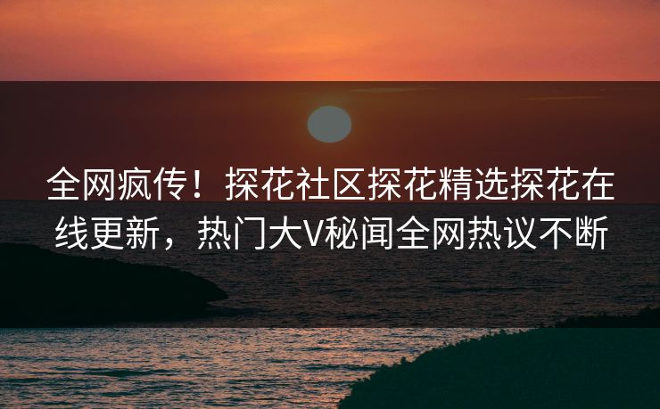 全网疯传！探花社区探花精选探花在线更新，热门大V秘闻全网热议不断  第1张