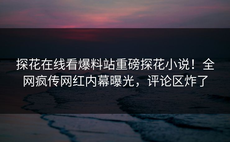 探花在线看爆料站重磅探花小说！全网疯传网红内幕曝光，评论区炸了  第1张
