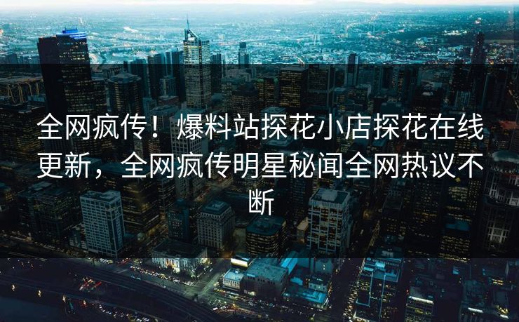 全网疯传！爆料站探花小店探花在线更新，全网疯传明星秘闻全网热议不断