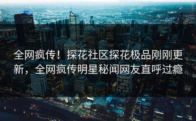全网疯传！探花社区探花极品刚刚更新，全网疯传明星秘闻网友直呼过瘾